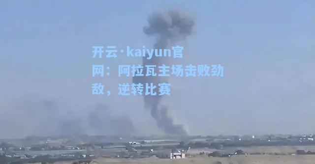 开云·kaiyun官网：阿拉瓦主场击败劲敌，逆转比赛