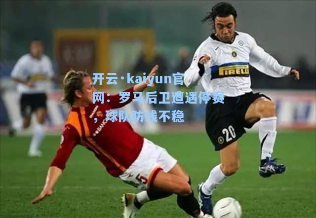 开云·kaiyun官网：罗马后卫遭遇停赛，球队防线不稳