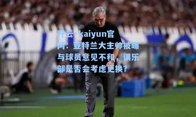 开云·kaiyun官网：亚特兰大主帅被曝与球员意见不和，俱乐部是否会考虑更换？