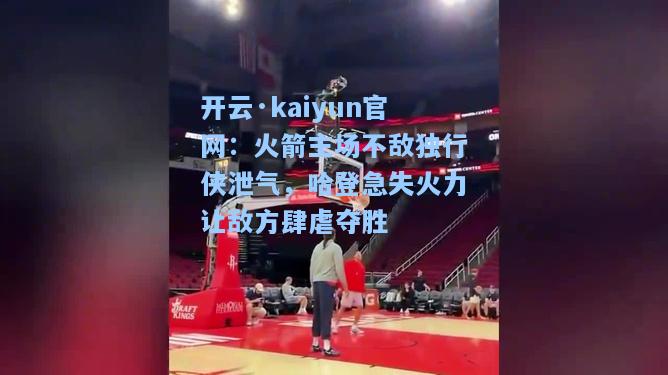 开云·kaiyun官网：火箭主场不敌独行侠泄气，哈登急失火力让敌方肆虐夺胜