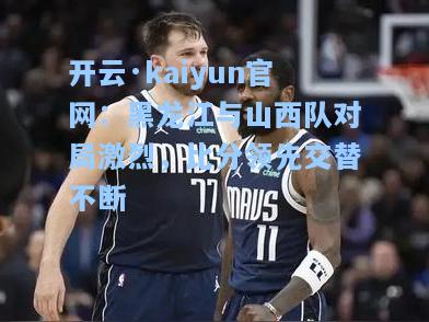 开云·kaiyun官网：黑龙江与山西队对局激烈，比分领先交替不断